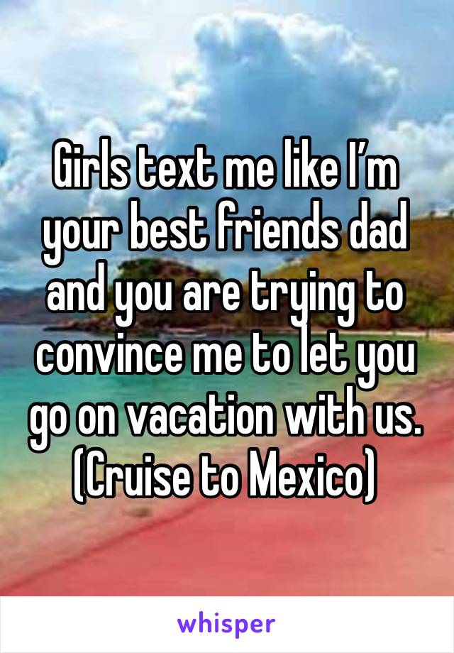 Girls text me like I’m your best friends dad and you are trying to convince me to let you go on vacation with us. 
(Cruise to Mexico)