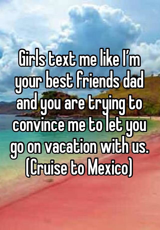 Girls text me like I’m your best friends dad and you are trying to convince me to let you go on vacation with us. 
(Cruise to Mexico)