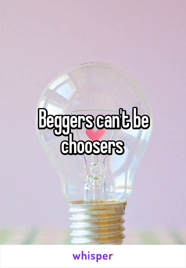 Beggers can't be choosers 