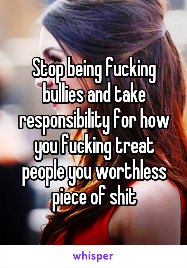 Stop being fucking bullies and take responsibility for how you fucking treat people you worthless piece of shit