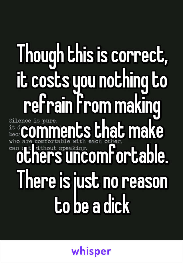 Though this is correct, it costs you nothing to refrain from making comments that make others uncomfortable.
There is just no reason to be a dick