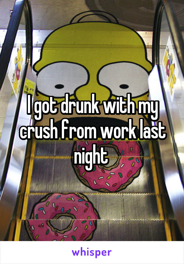 I got drunk with my crush from work last night 