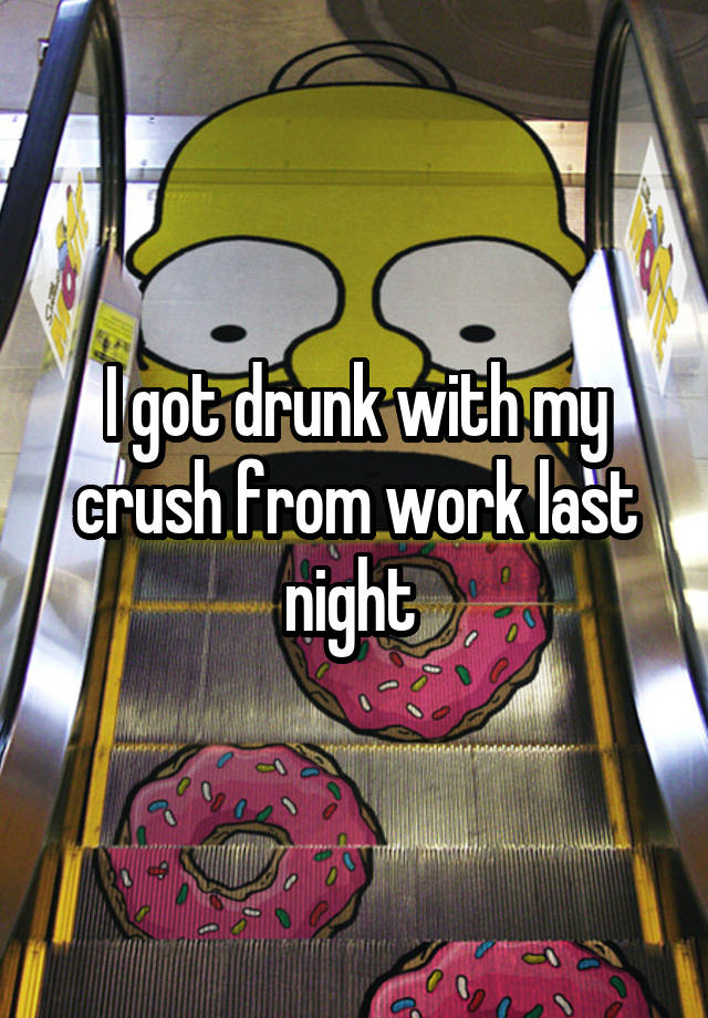 I got drunk with my crush from work last night 