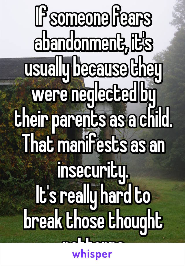 If someone fears abandonment, it's usually because they were neglected by their parents as a child. That manifests as an insecurity.
It's really hard to break those thought patterns