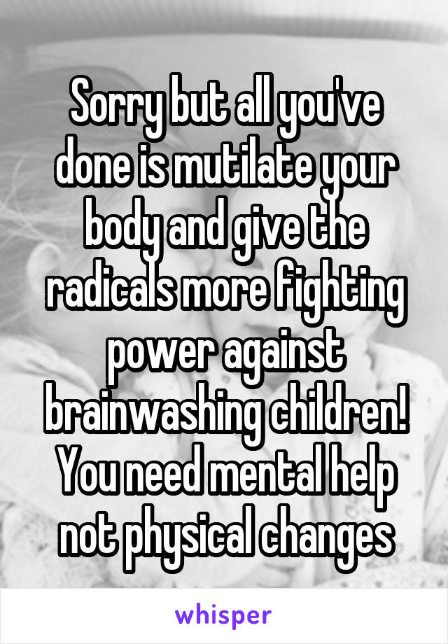 Sorry but all you've done is mutilate your body and give the radicals more fighting power against brainwashing children! You need mental help not physical changes