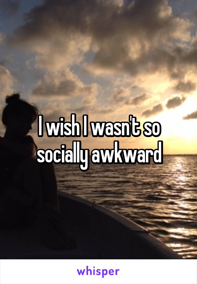 I wish I wasn't so socially awkward