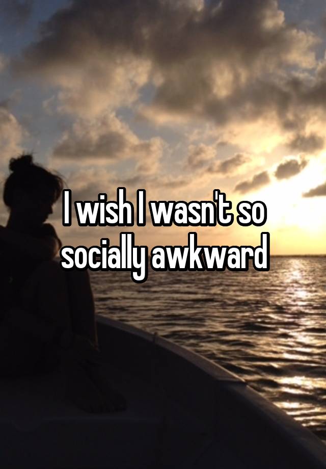 I wish I wasn't so socially awkward