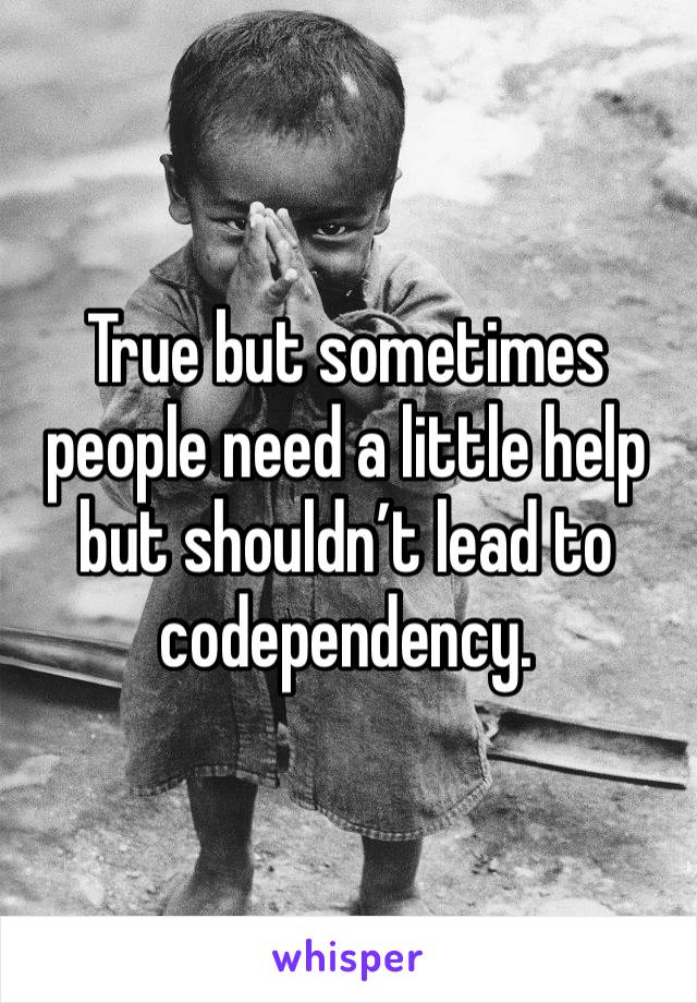 True but sometimes people need a little help but shouldn’t lead to codependency.