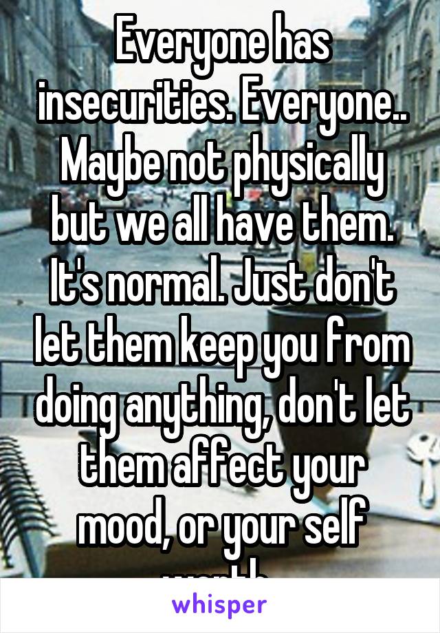 Everyone has insecurities. Everyone.. Maybe not physically but we all have them. It's normal. Just don't let them keep you from doing anything, don't let them affect your mood, or your self worth. 