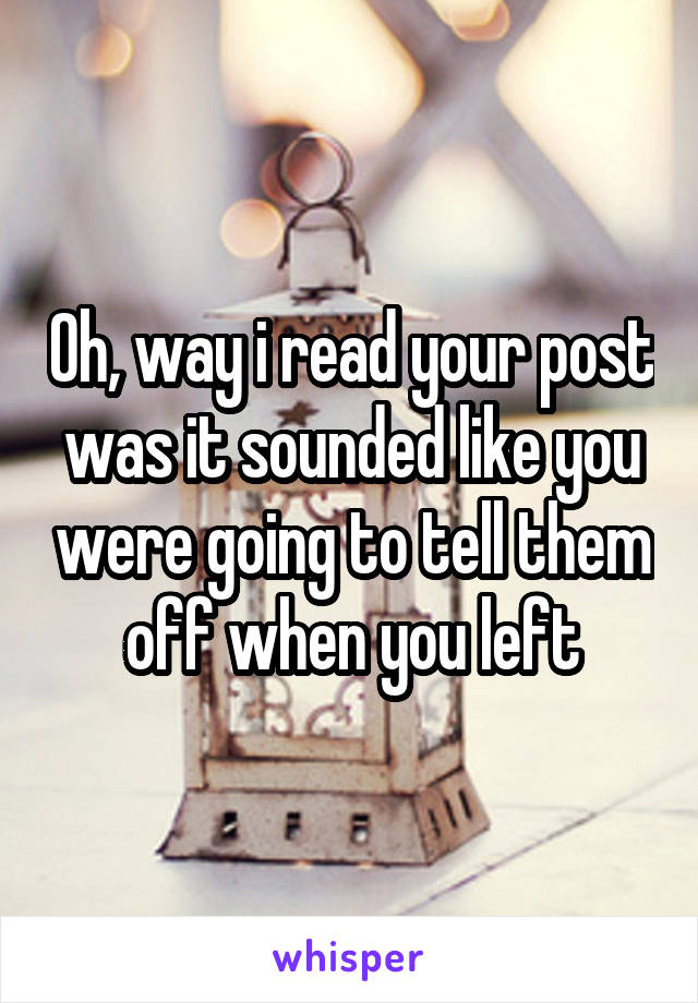 Oh, way i read your post was it sounded like you were going to tell them off when you left