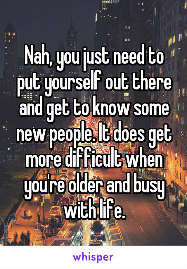 Nah, you just need to put yourself out there and get to know some new people. It does get more difficult when you're older and busy with life.