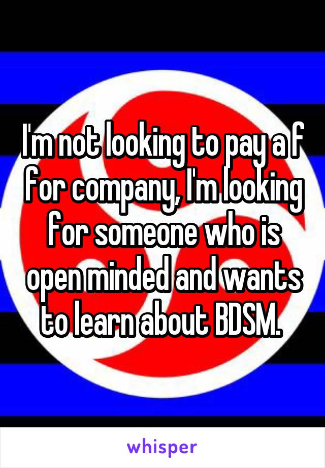 I'm not looking to pay a f for company, I'm looking for someone who is open minded and wants to learn about BDSM. 