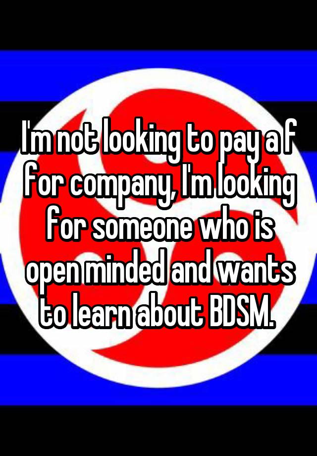 I'm not looking to pay a f for company, I'm looking for someone who is open minded and wants to learn about BDSM. 