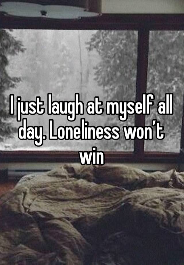 I just laugh at myself all day. Loneliness won’t win