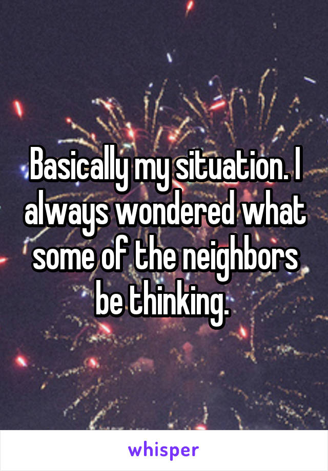 Basically my situation. I always wondered what some of the neighbors be thinking. 