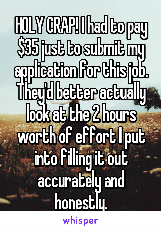 HOLY CRAP! I had to pay $35 just to submit my application for this job. They'd better actually look at the 2 hours worth of effort I put into filling it out accurately and honestly.