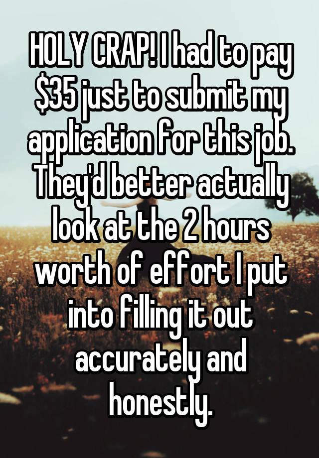 HOLY CRAP! I had to pay $35 just to submit my application for this job. They'd better actually look at the 2 hours worth of effort I put into filling it out accurately and honestly.