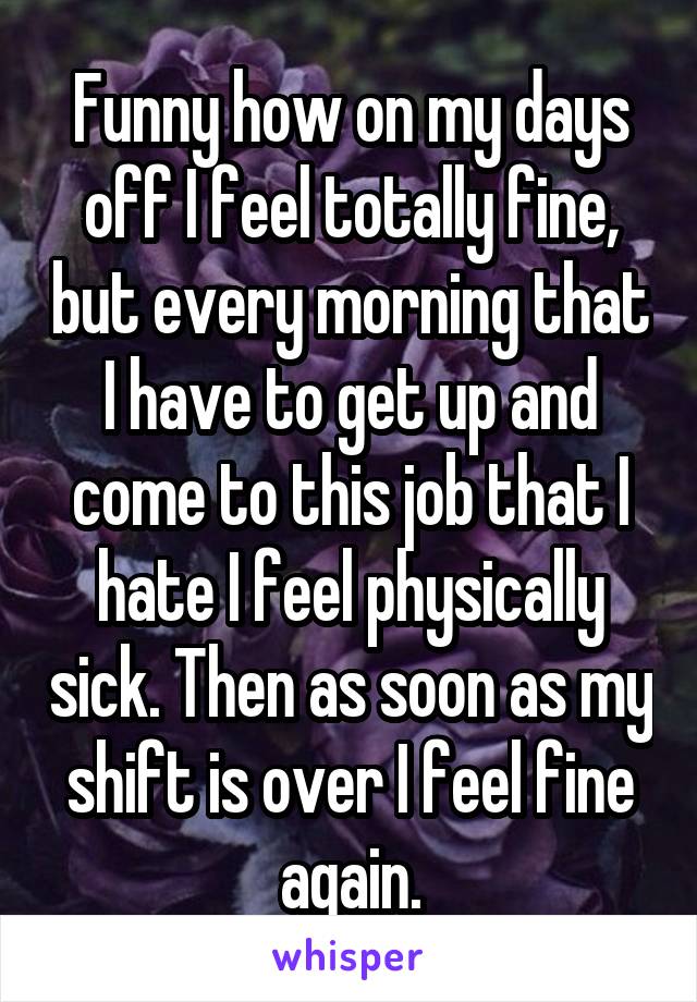 Funny how on my days off I feel totally fine, but every morning that I have to get up and come to this job that I hate I feel physically sick. Then as soon as my shift is over I feel fine again.