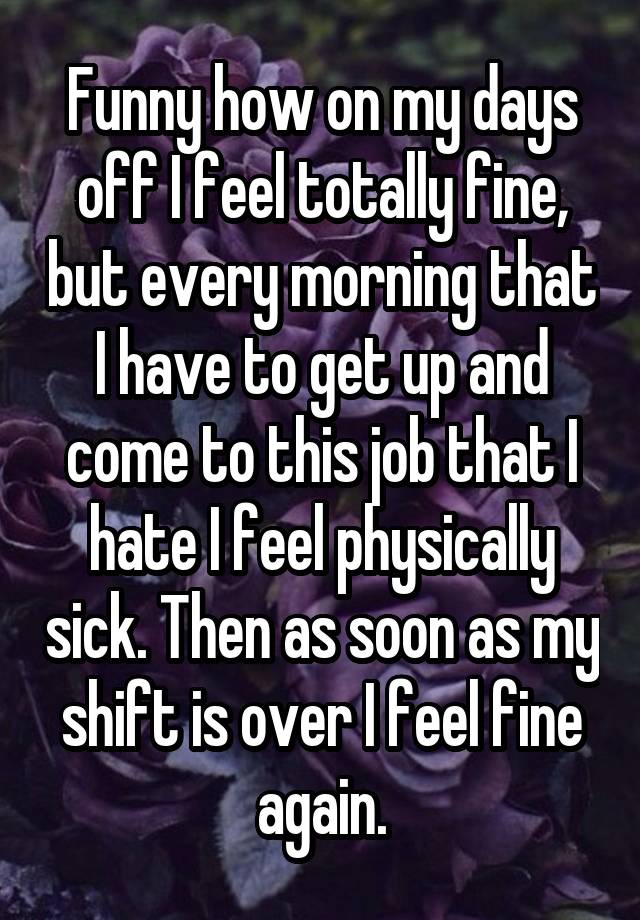 Funny how on my days off I feel totally fine, but every morning that I have to get up and come to this job that I hate I feel physically sick. Then as soon as my shift is over I feel fine again.