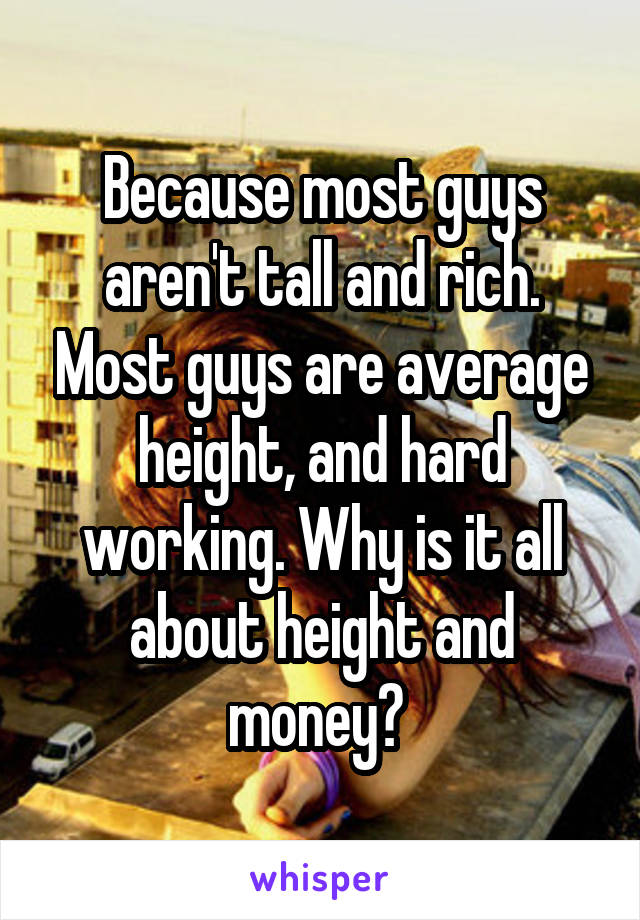 Because most guys aren't tall and rich. Most guys are average height, and hard working. Why is it all about height and money? 