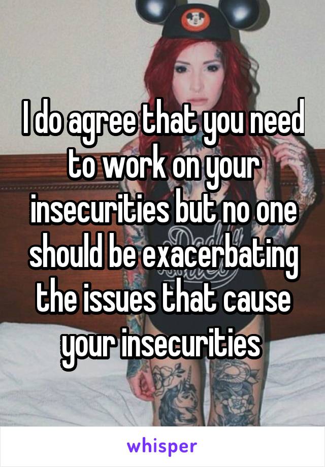 I do agree that you need to work on your insecurities but no one should be exacerbating the issues that cause your insecurities 