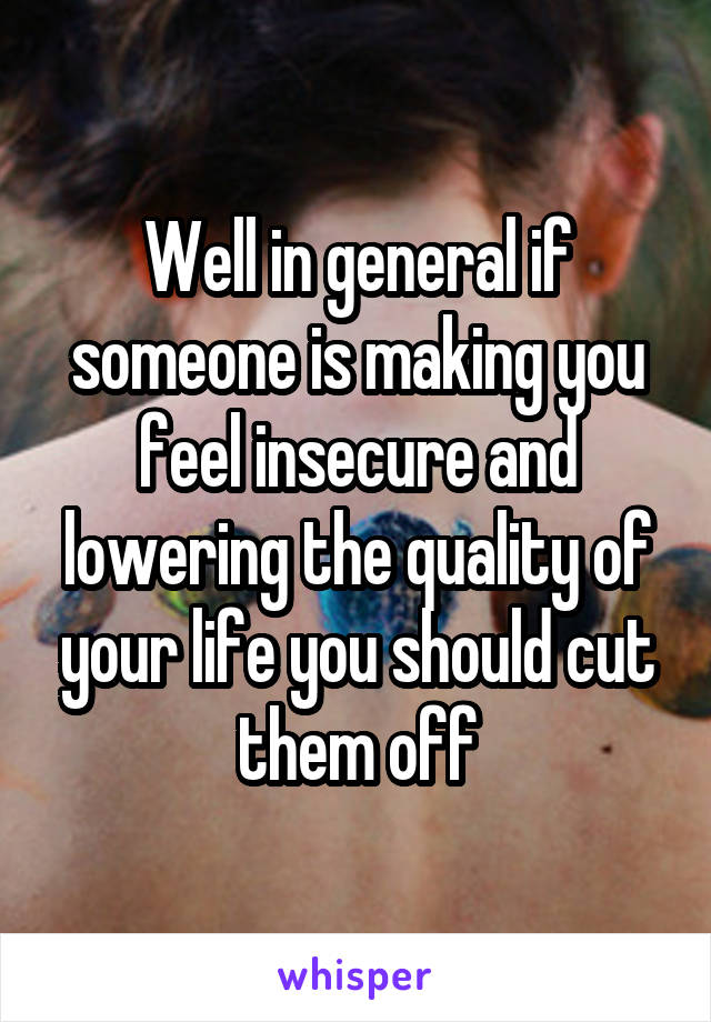 Well in general if someone is making you feel insecure and lowering the quality of your life you should cut them off