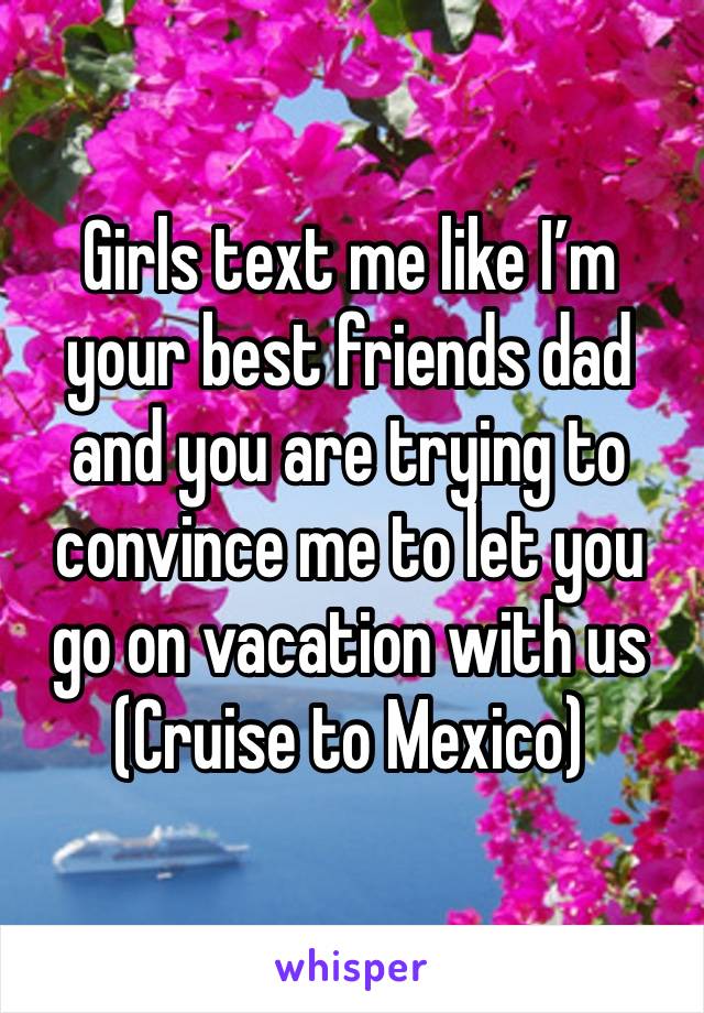 Girls text me like I’m your best friends dad and you are trying to convince me to let you go on vacation with us 
(Cruise to Mexico)