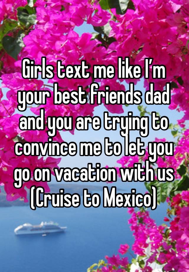 Girls text me like I’m your best friends dad and you are trying to convince me to let you go on vacation with us 
(Cruise to Mexico)