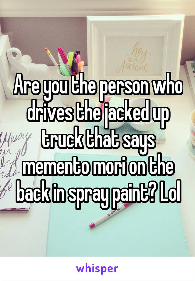 Are you the person who drives the jacked up truck that says memento mori on the back in spray paint? Lol