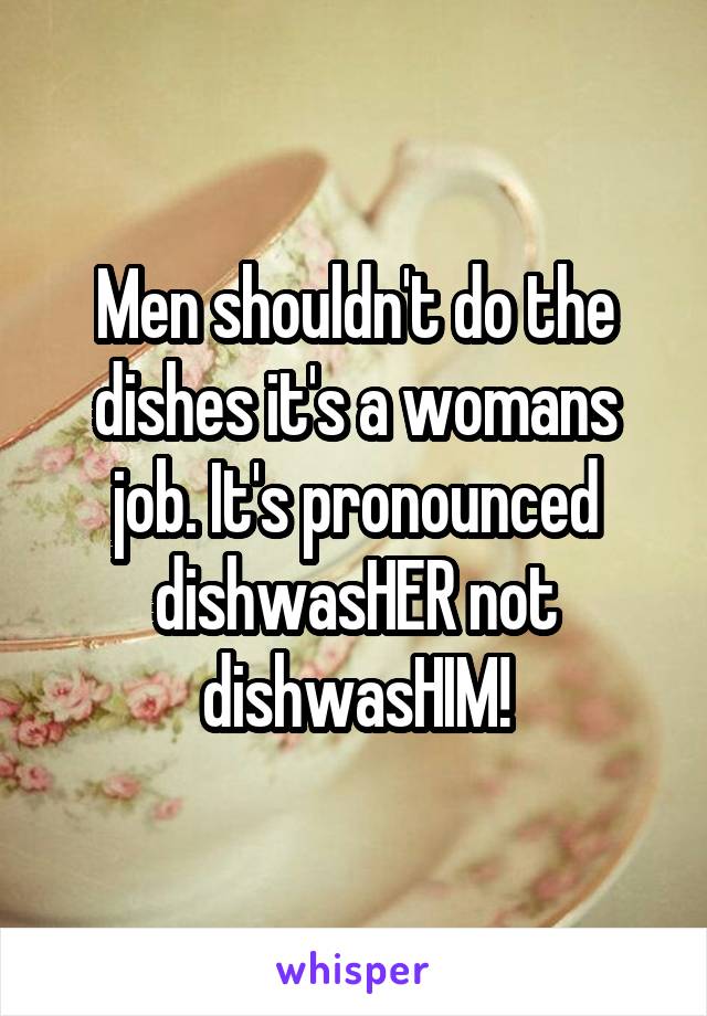 Men shouldn't do the dishes it's a womans job. It's pronounced dishwasHER not dishwasHIM!