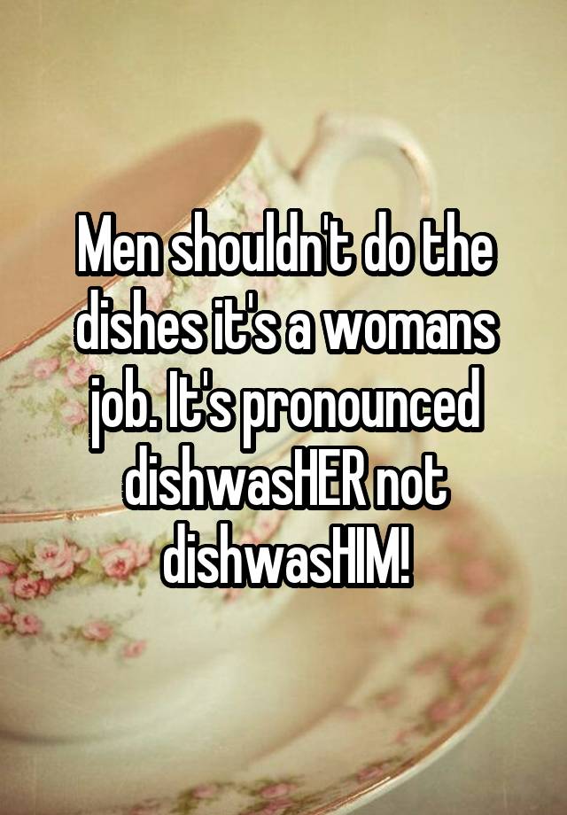 Men shouldn't do the dishes it's a womans job. It's pronounced dishwasHER not dishwasHIM!