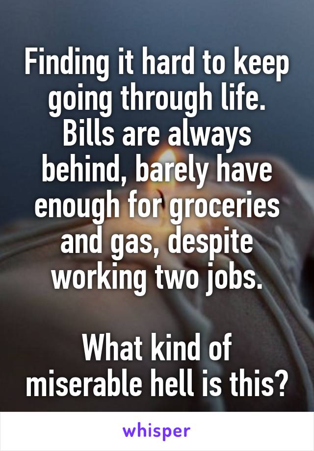 Finding it hard to keep going through life.
Bills are always behind, barely have enough for groceries and gas, despite working two jobs.

What kind of miserable hell is this?