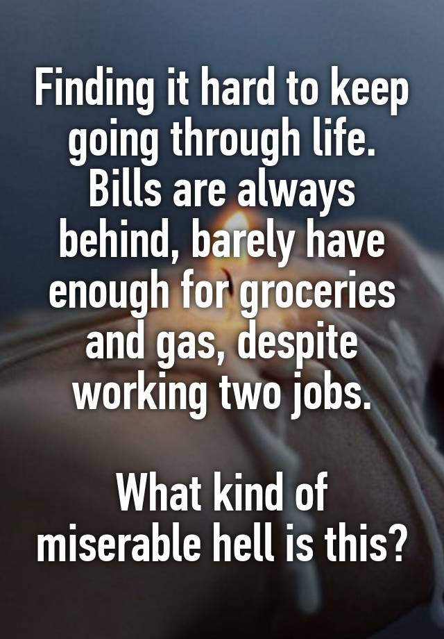 Finding it hard to keep going through life.
Bills are always behind, barely have enough for groceries and gas, despite working two jobs.

What kind of miserable hell is this?