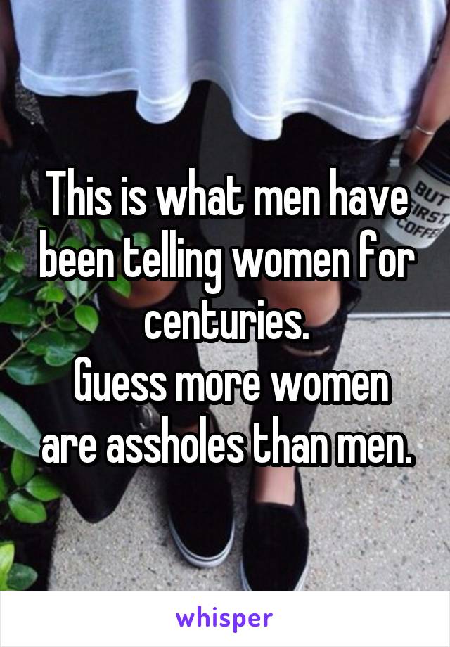 This is what men have been telling women for centuries.
 Guess more women are assholes than men.