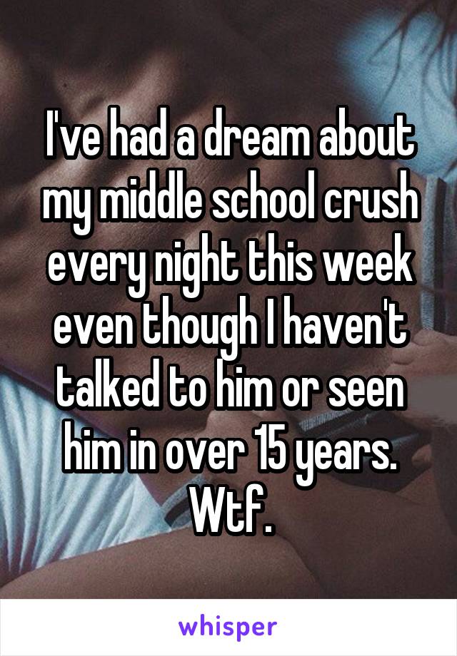 I've had a dream about my middle school crush every night this week even though I haven't talked to him or seen him in over 15 years. Wtf.