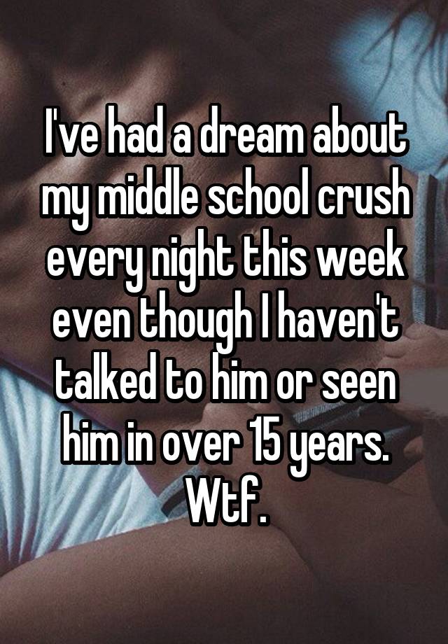 I've had a dream about my middle school crush every night this week even though I haven't talked to him or seen him in over 15 years. Wtf.