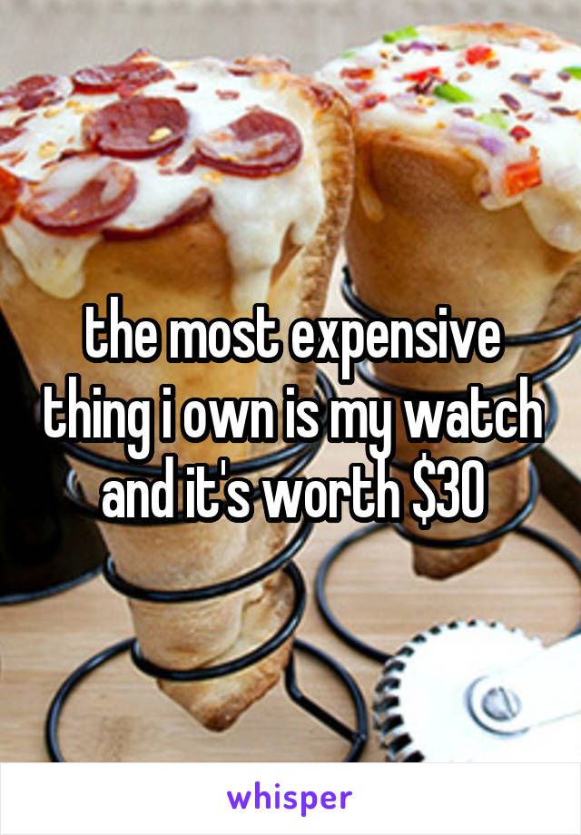 the most expensive thing i own is my watch and it's worth $30