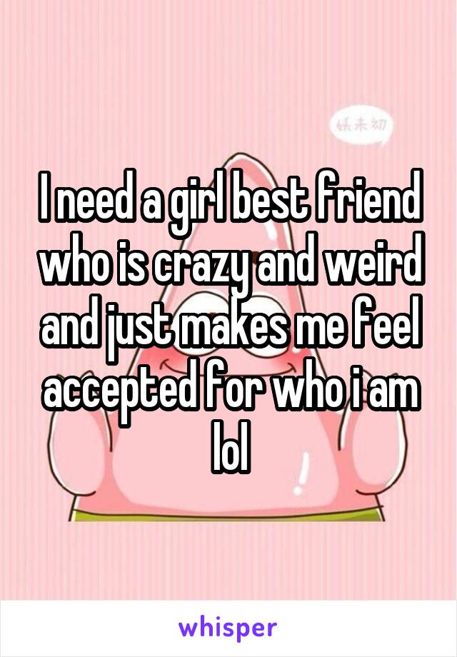 I need a girl best friend who is crazy and weird and just makes me feel accepted for who i am lol