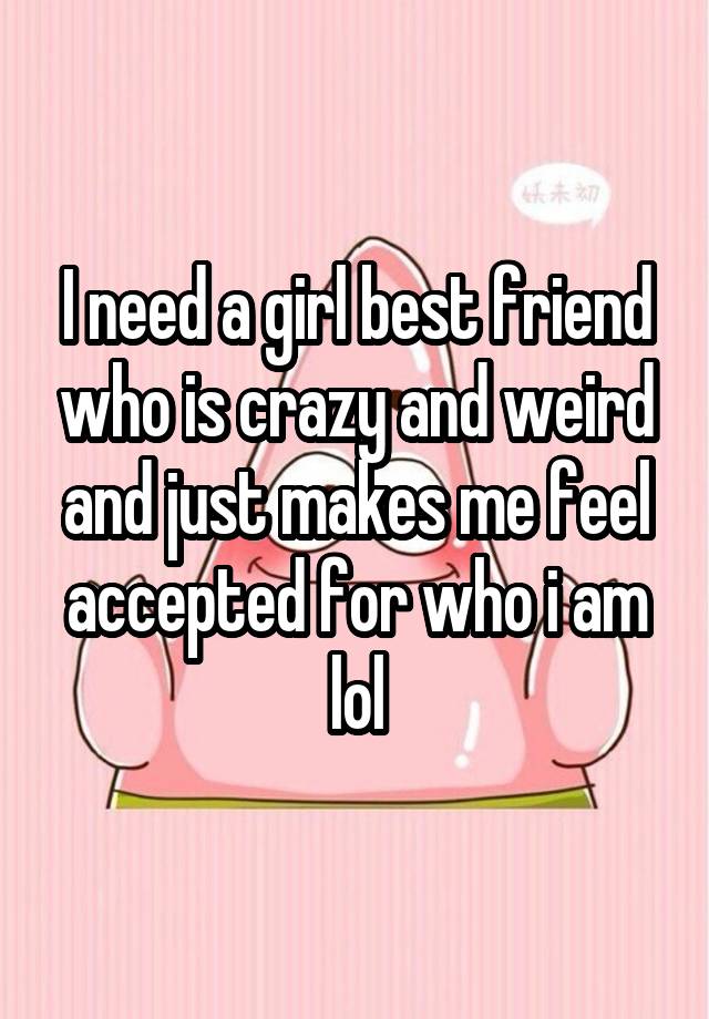 I need a girl best friend who is crazy and weird and just makes me feel accepted for who i am lol