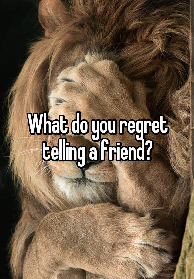 What do you regret telling a friend?