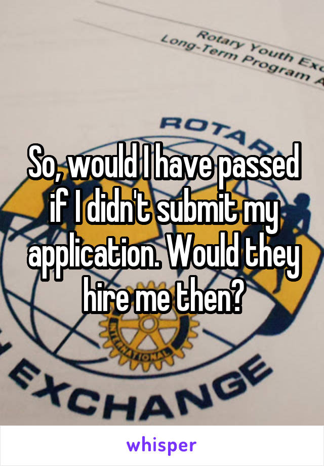 So, would I have passed if I didn't submit my application. Would they hire me then?