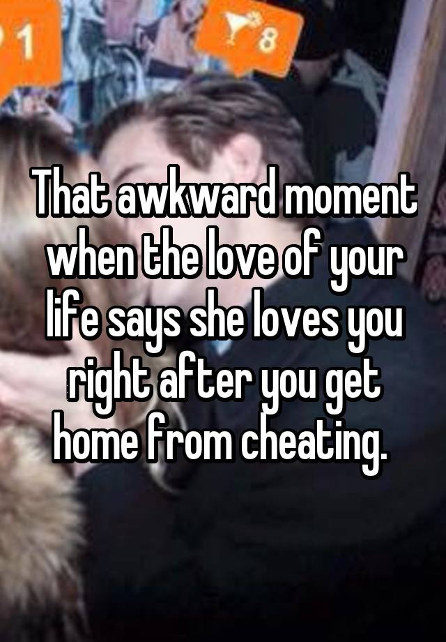 That awkward moment when the love of your life says she loves you right after you get home from cheating. 