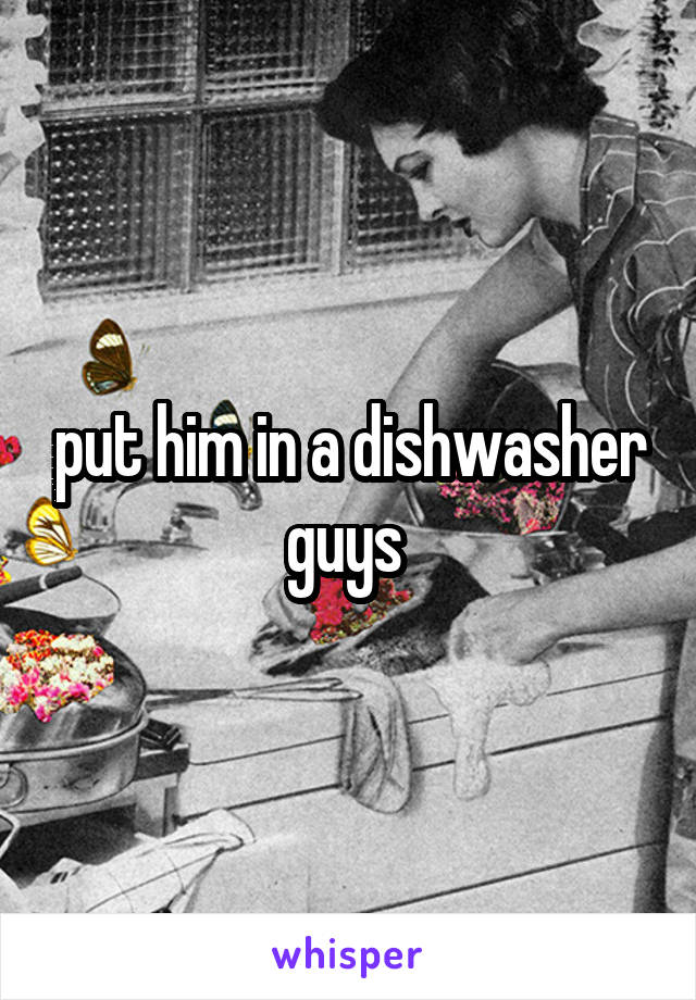 put him in a dishwasher guys 