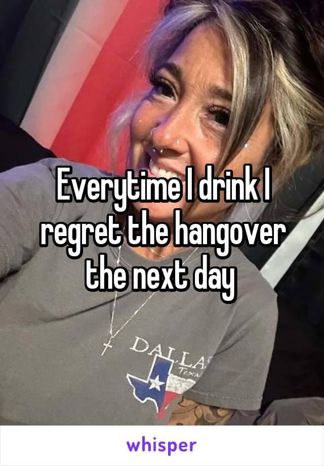 Everytime I drink I regret the hangover the next day 