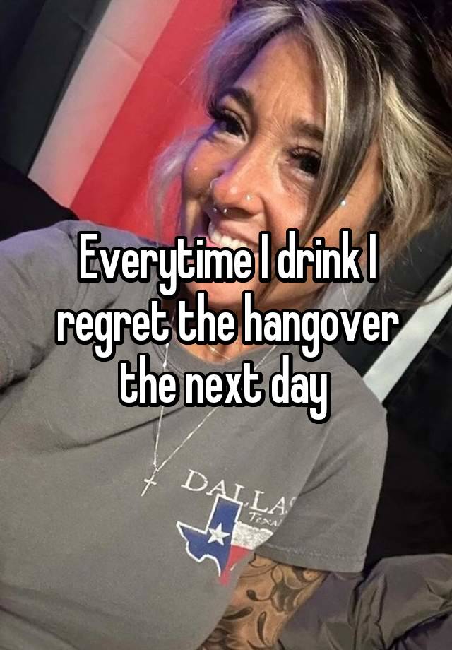 Everytime I drink I regret the hangover the next day 