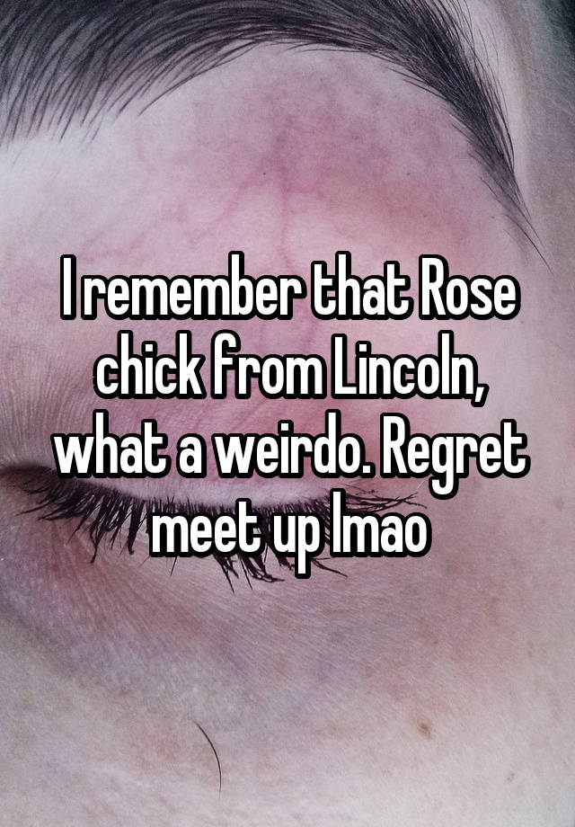 I remember that Rose chick from Lincoln, what a weirdo. Regret meet up lmao