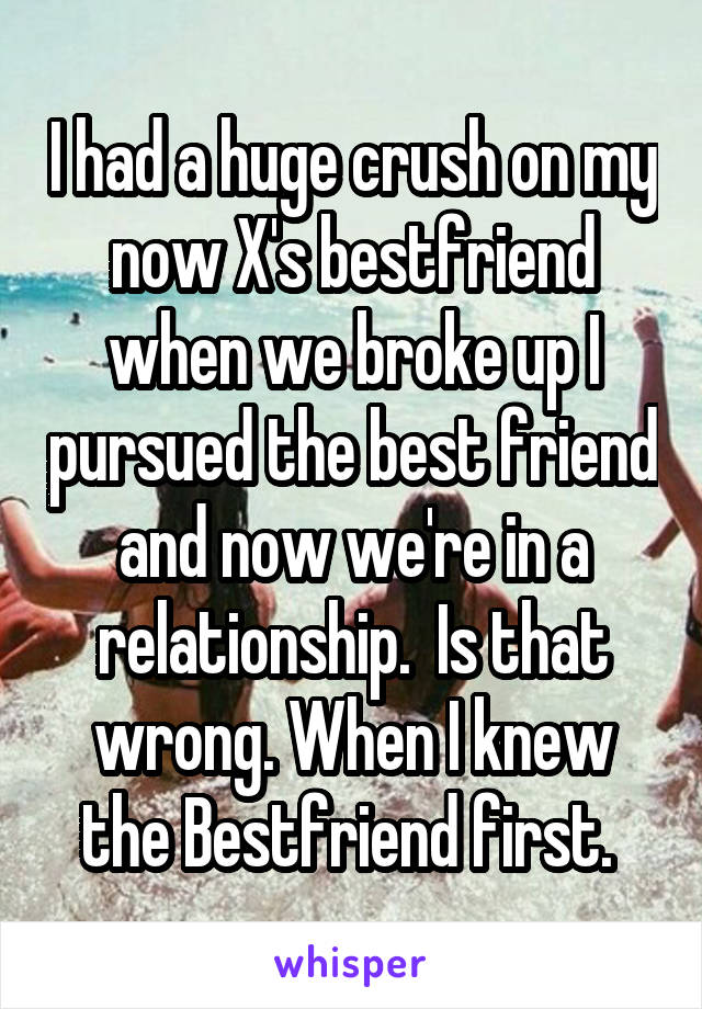 I had a huge crush on my now X's bestfriend when we broke up I pursued the best friend and now we're in a relationship.  Is that wrong. When I knew the Bestfriend first. 