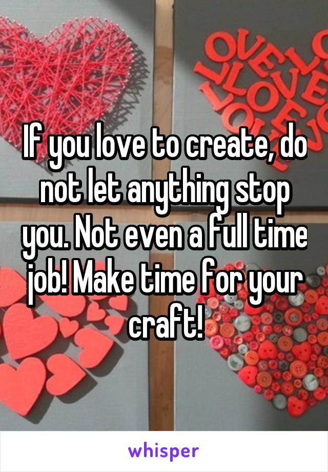 If you love to create, do not let anything stop you. Not even a full time job! Make time for your craft!