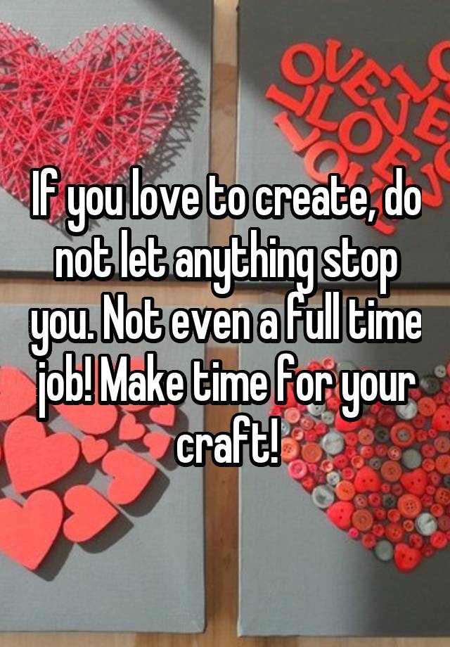 If you love to create, do not let anything stop you. Not even a full time job! Make time for your craft!