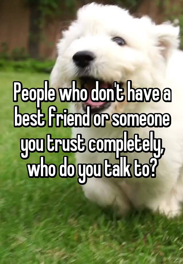 People who don't have a best friend or someone you trust completely, who do you talk to?